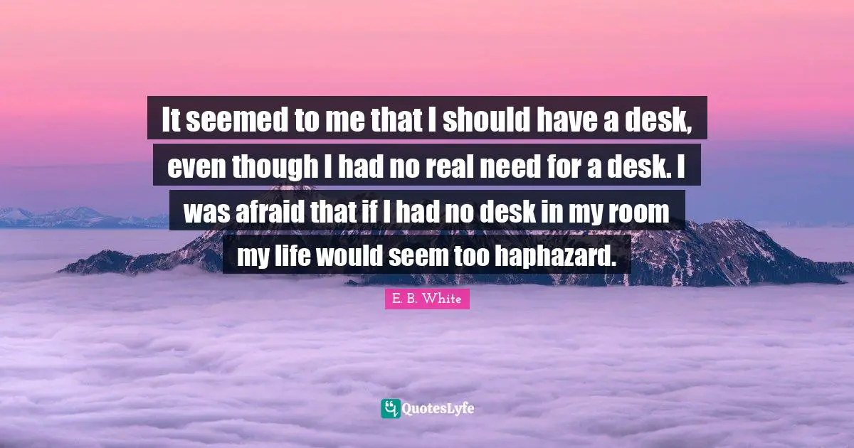 It seemed to me that I should have a desk, even though I had no real need for a desk. I was afraid that if I had no desk in my room my life would seem too haphazard.