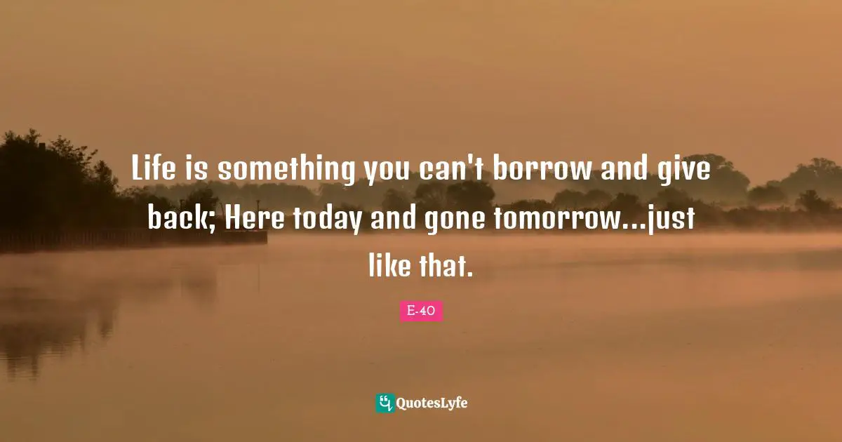 Tomorrow Quotes: "Life is something you can't borrow and give back; Here today and gone tomorrow...just like that."