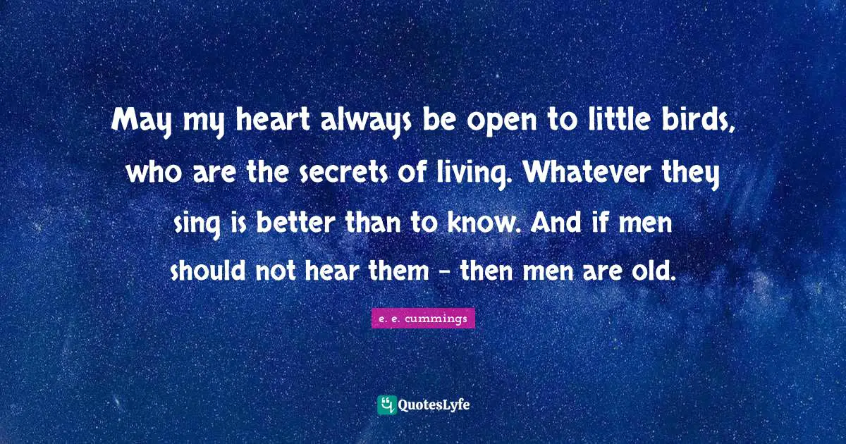 May my heart always be open to little birds, who are the secrets of living. Whatever they sing is better than to know. And if men should not hear them - then men are old.