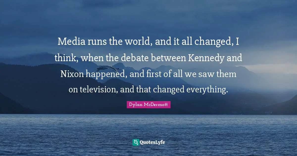 Media runs the world, and it all changed, I think, when the debate between Kennedy and Nixon happened, and first of all we saw them on television, and that changed everything.