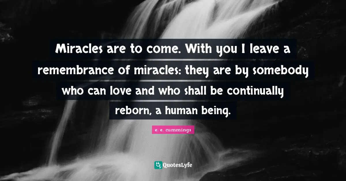 Miracles are to come. With you I leave a remembrance of miracles: they are by somebody who can love and who shall be continually reborn, a human being.