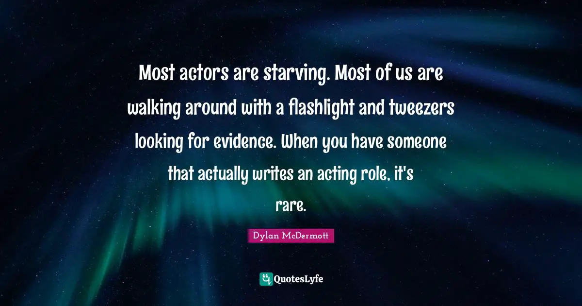 Most actors are starving. Most of us are walking around with a flashlight and tweezers looking for evidence. When you have someone that actually writes an acting role, it's rare.