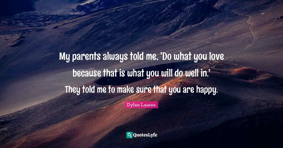 My parents always told me, 'Do what you love because that is what you will do well in.' They told me to make sure that you are happy.