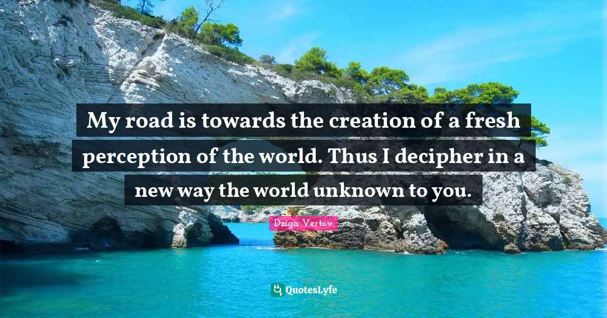 My road is towards the creation of a fresh perception of the world. Thus I decipher in a new way the world unknown to you.