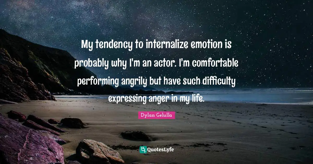 My tendency to internalize emotion is probably why I'm an actor. I'm comfortable performing angrily but have such difficulty expressing anger in my life.