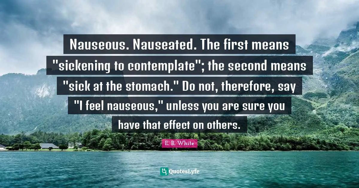 Stomach Quotes: "Nauseous. Nauseated. The first means "sickening to contemplate"; the second means "sick at the stomach." Do not, therefore, say "I feel nauseous," unless you are sure you have that effect on others."