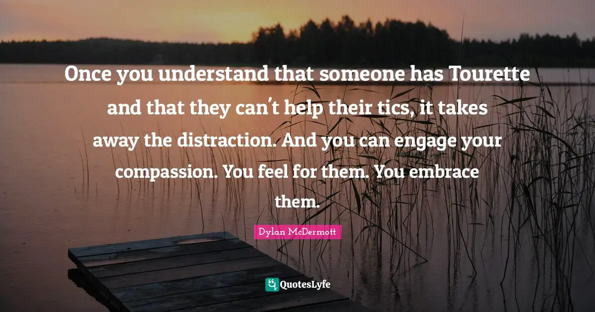 Once you understand that someone has Tourette and that they can't help their tics, it takes away the distraction. And you can engage your compassion. You feel for them. You embrace them.