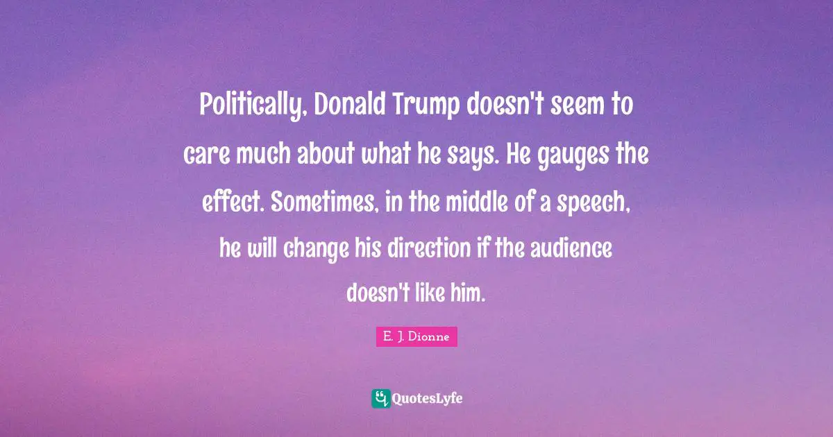 Politically, Donald Trump doesn't seem to care much about what he says. He gauges the effect. Sometimes, in the middle of a speech, he will change his direction if the audience doesn't like him.