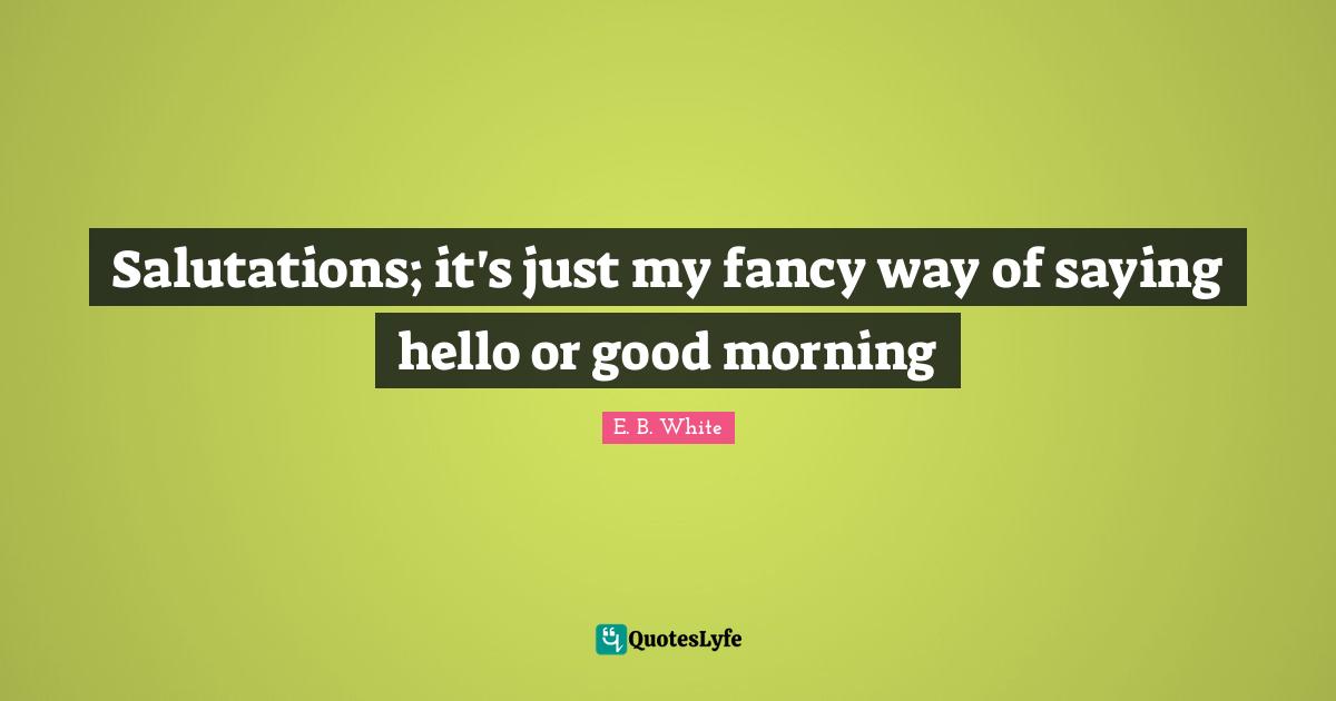 Saying Hello Quotes: "Salutations; it's just my fancy way of saying hello or good morning"