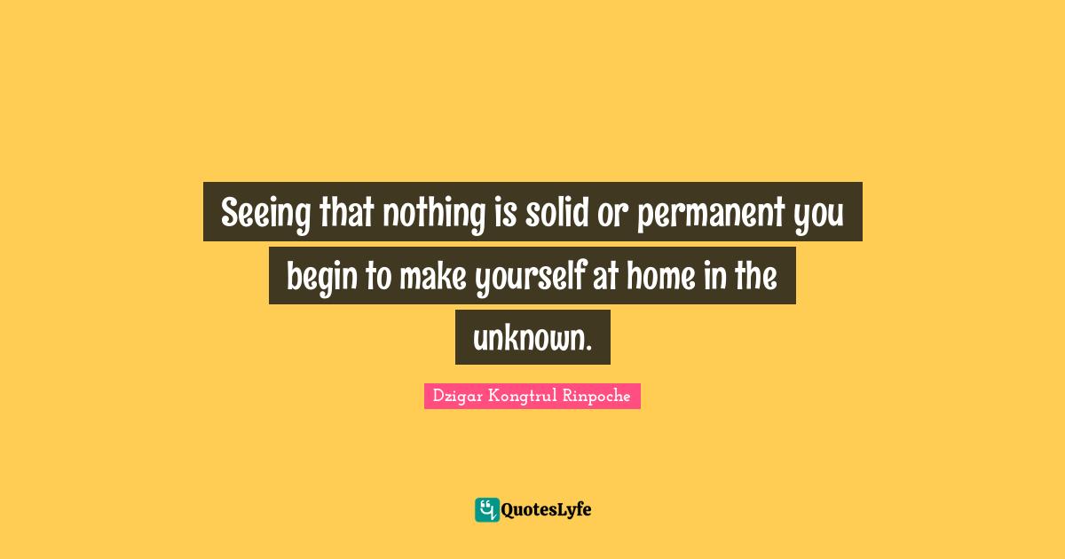 Dzigar Kongtrul Rinpoche Quotes: "Seeing that nothing is solid or permanent you begin to make yourself at home in the unknown."