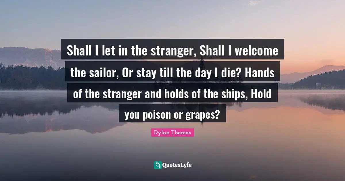 Shall I let in the stranger, Shall I welcome the sailor, Or stay till the day I die? Hands of the stranger and holds of the ships, Hold you poison or grapes?