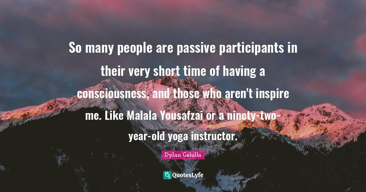 So many people are passive participants in their very short time of having a consciousness, and those who aren't inspire me. Like Malala Yousafzai or a ninety-two-year-old yoga instructor.