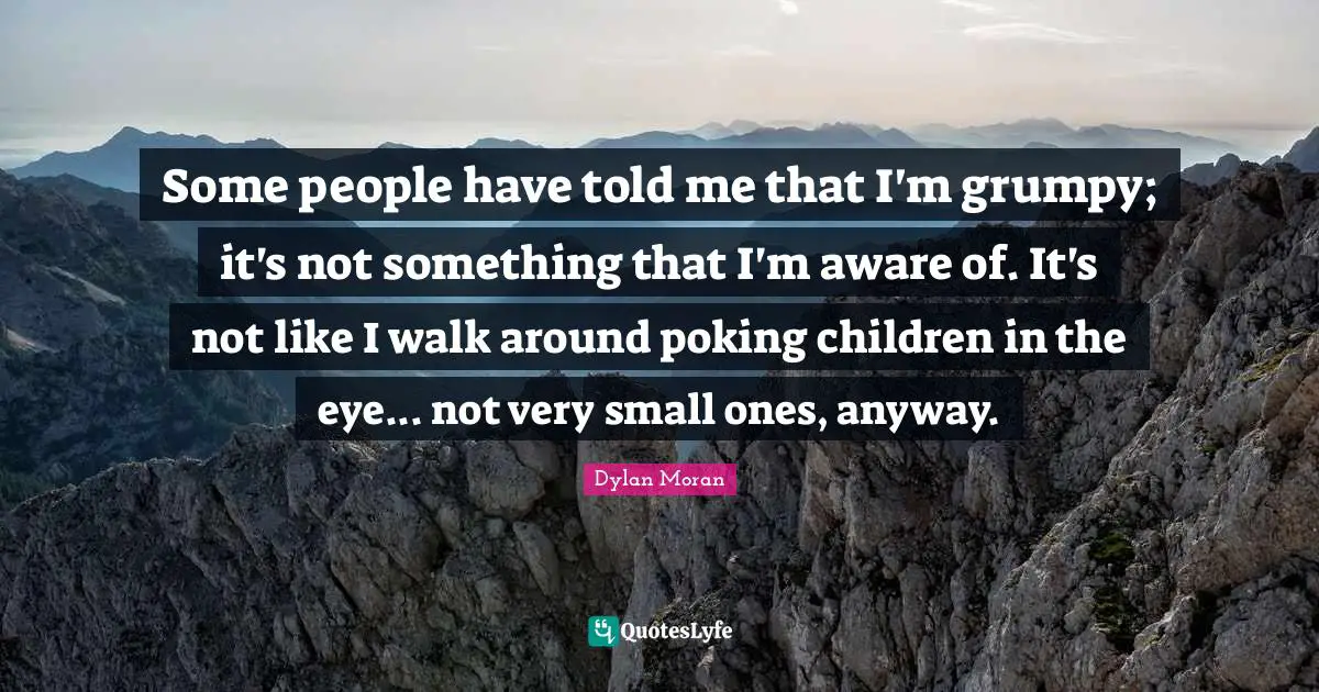 Some people have told me that I'm grumpy; it's not something that I'm aware of. It's not like I walk around poking children in the eye... not very small ones, anyway.
