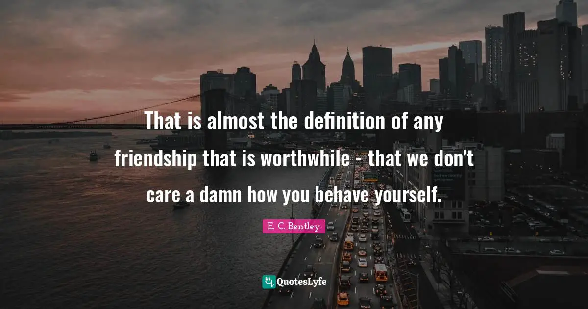 That is almost the definition of any friendship that is worthwhile - that we don't care a damn how you behave yourself.
