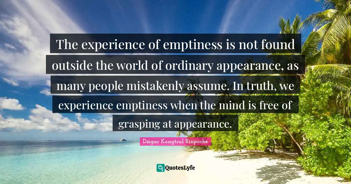 Emptiness Quotes: "The experience of emptiness is not found outside the world of ordinary appearance, as many people mistakenly assume. In truth, we experience emptiness when the mind is free of grasping at appearance."