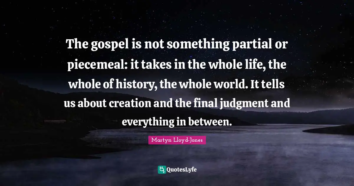 Finals Quotes: "The gospel is not something partial or piecemeal: it takes in the whole life, the whole of history, the whole world. It tells us about creation and the final judgment and everything in between."