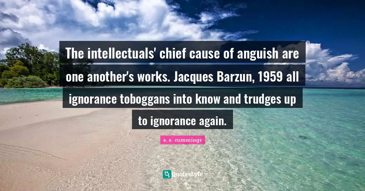 The intellectuals' chief cause of anguish are one another's works. Jacques Barzun, 1959 all ignorance toboggans into know and trudges up to ignorance again.