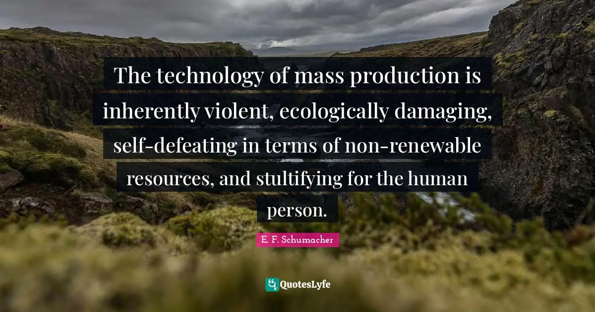The technology of mass production is inherently violent, ecologically damaging, self-defeating in terms of non-renewable resources, and stultifying for the human person.