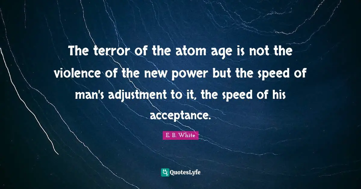 The terror of the atom age is not the violence of the new power but the speed of man's adjustment to it, the speed of his acceptance.