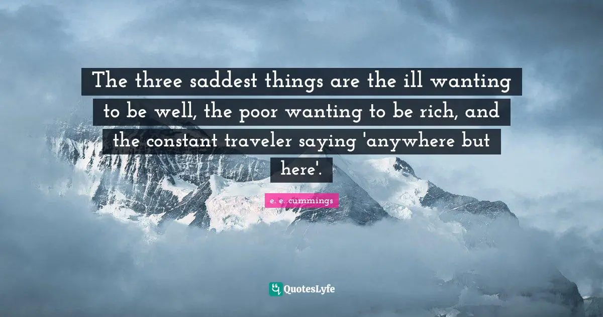 The three saddest things are the ill wanting to be well, the poor wanting to be rich, and the constant traveler saying 'anywhere but here'.