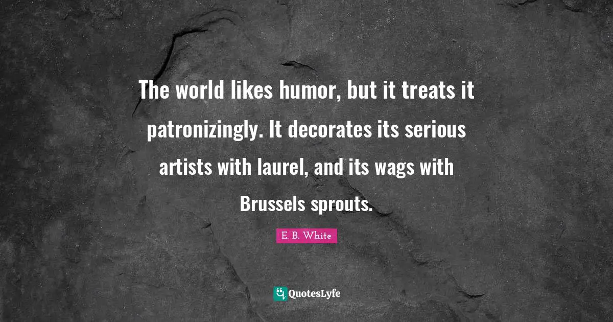 The world likes humor, but it treats it patronizingly. It decorates its serious artists with laurel, and its wags with Brussels sprouts.
