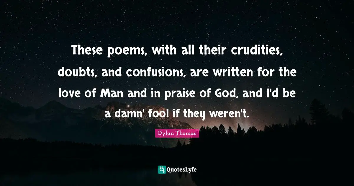 These poems, with all their crudities, doubts, and confusions, are written for the love of Man and in praise of God, and I'd be a damn' fool if they weren't.