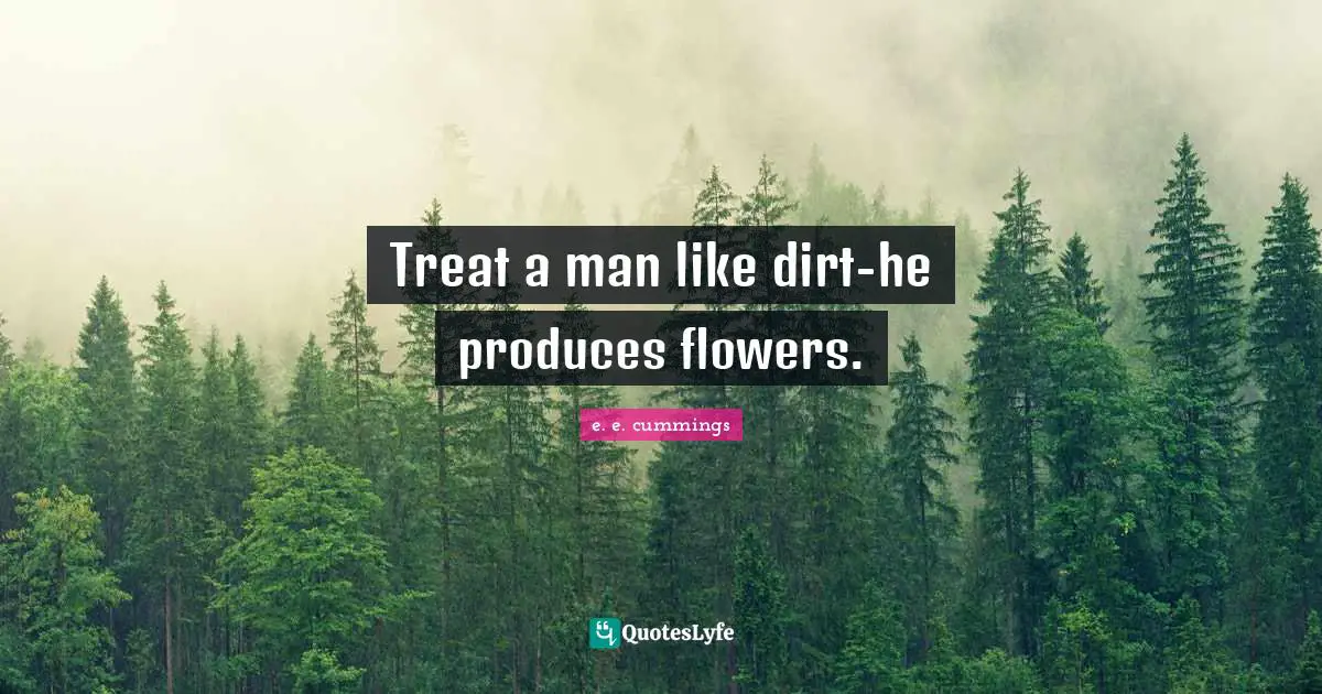 Treat a man like dirt-he produces flowers.