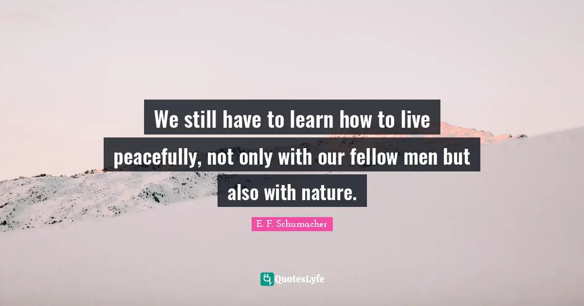 We still have to learn how to live peacefully, not only with our fellow men but also with nature.