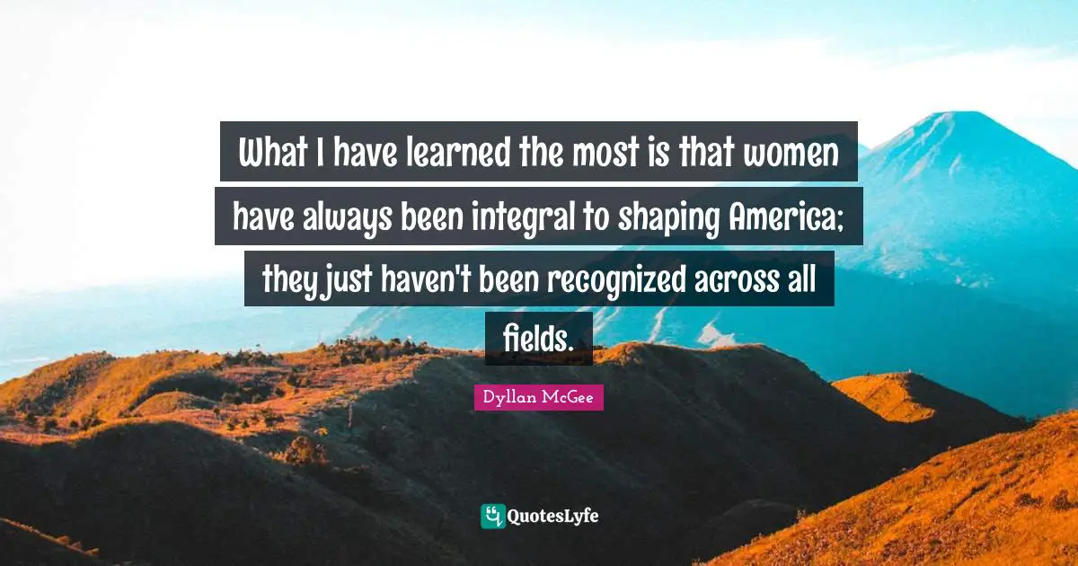 What I have learned the most is that women have always been integral to shaping America; they just haven't been recognized across all fields.