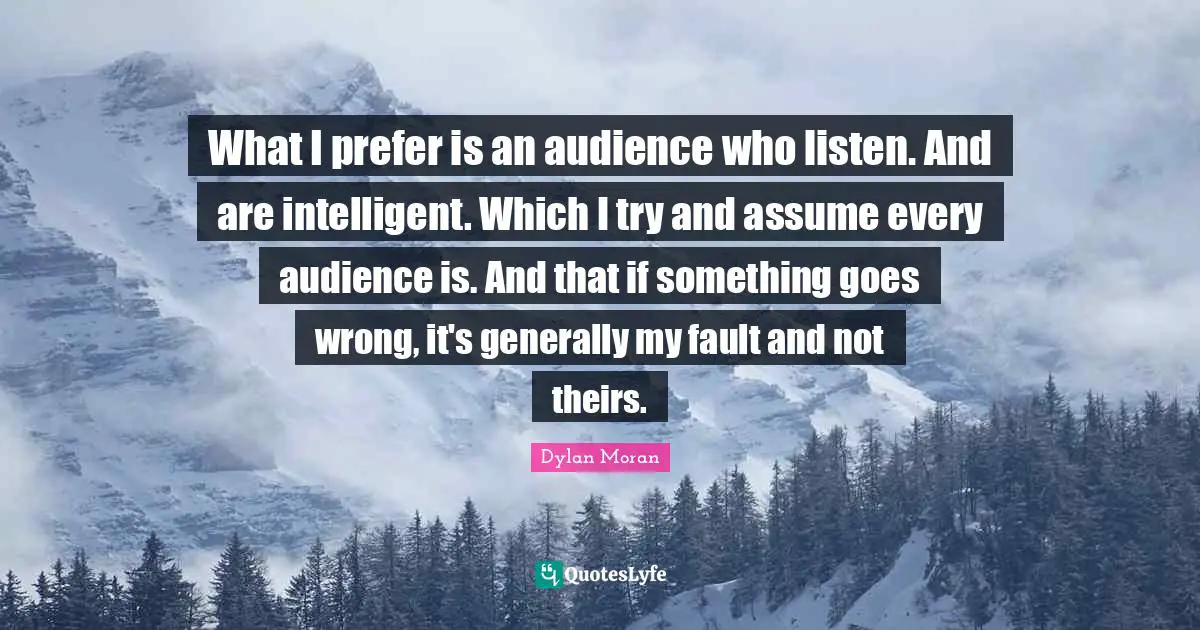 What I prefer is an audience who listen. And are intelligent. Which I try and assume every audience is. And that if something goes wrong, it's generally my fault and not theirs.