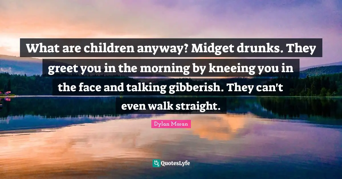 What are children anyway? Midget drunks. They greet you in the morning by kneeing you in the face and talking gibberish. They can't even walk straight.