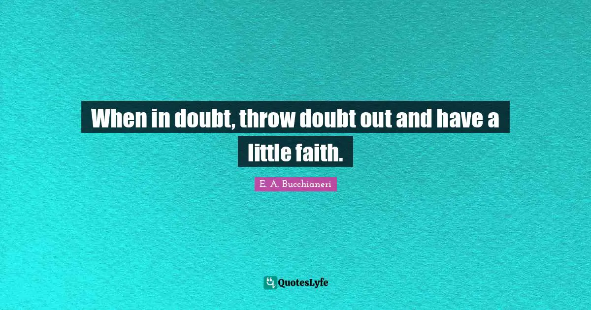 When in doubt, throw doubt out and have a little faith.
