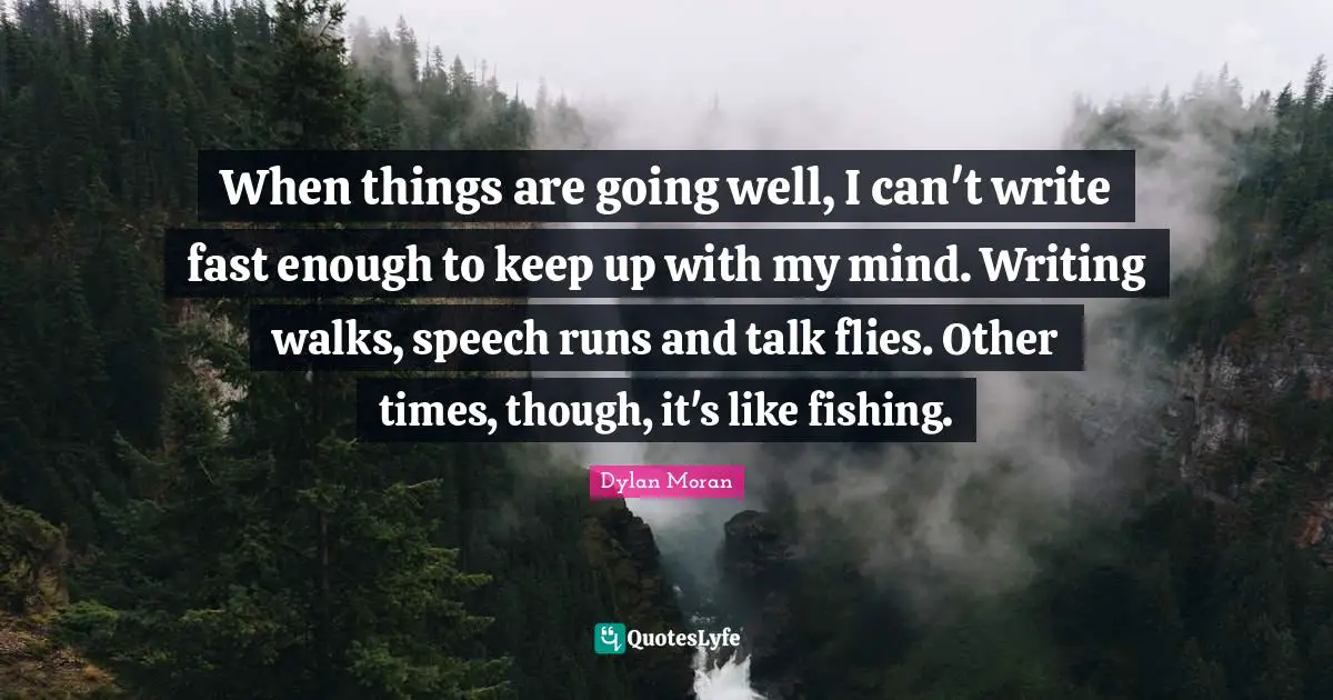 When things are going well, I can't write fast enough to keep up with my mind. Writing walks, speech runs and talk flies. Other times, though, it's like fishing.