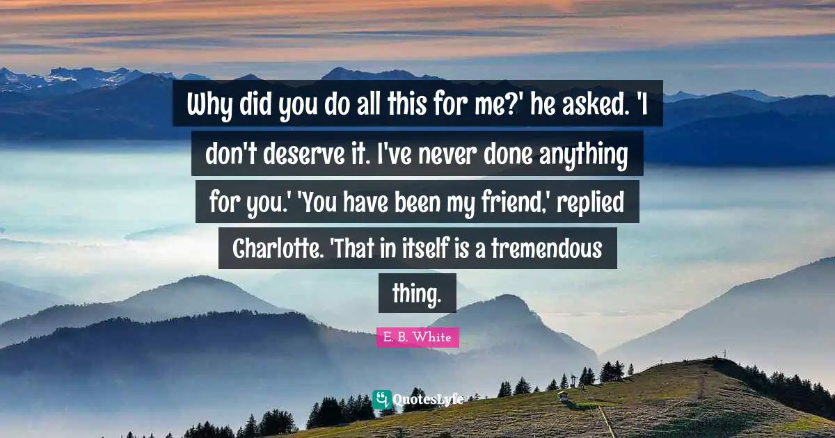 Why did you do all this for me?' he asked. 'I don't deserve it. I've never done anything for you.' 'You have been my friend,' replied Charlotte. 'That in itself is a tremendous thing.