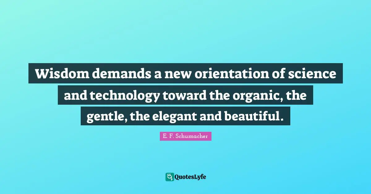 Wisdom demands a new orientation of science and technology toward the organic, the gentle, the elegant and beautiful.