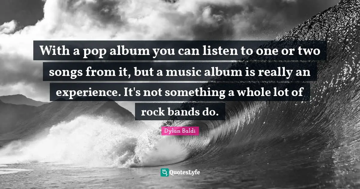 With a pop album you can listen to one or two songs from it, but a music album is really an experience. It's not something a whole lot of rock bands do.