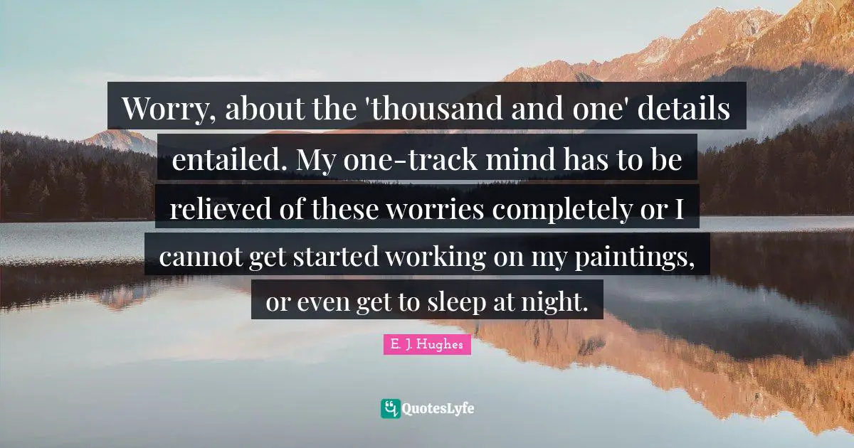 Worry, about the 'thousand and one' details entailed. My one-track mind has to be relieved of these worries completely or I cannot get started working on my paintings, or even get to sleep at night.