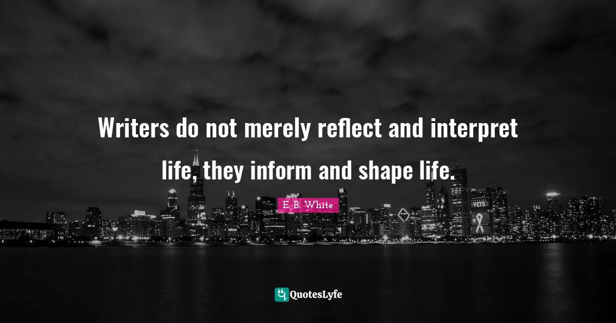 Writers do not merely reflect and interpret life, they inform and shape life.