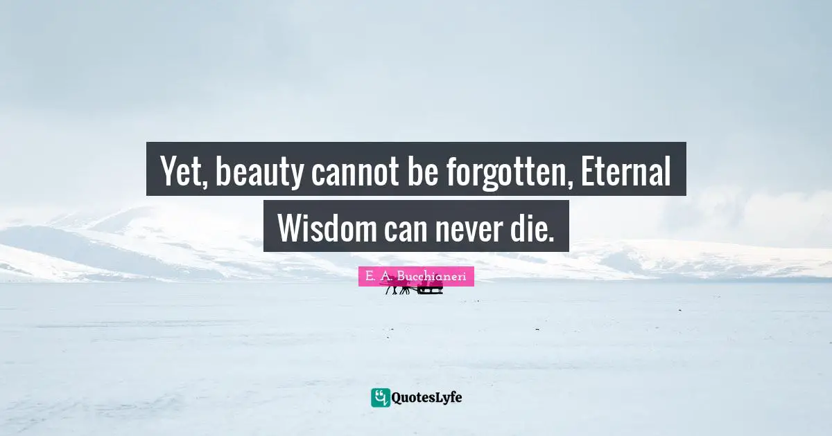 Yet, beauty cannot be forgotten, Eternal Wisdom can never die.