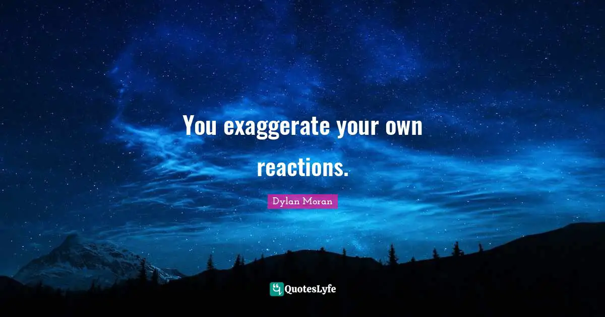 You exaggerate your own reactions.