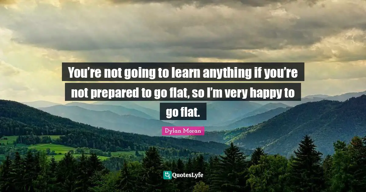 You’re not going to learn anything if you’re not prepared to go flat, so I’m very happy to go flat.