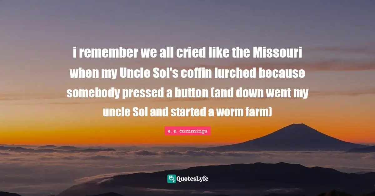 i remember we all cried like the Missouri when my Uncle Sol's coffin lurched because somebody pressed a button (and down went my uncle Sol and started a worm farm)