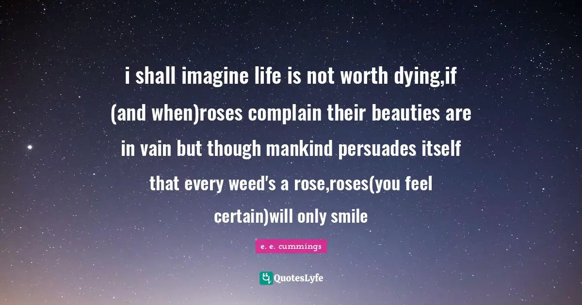 i shall imagine life is not worth dying,if (and when)roses complain their beauties are in vain but though mankind persuades itself that every weed's a rose,roses(you feel certain)will only smile