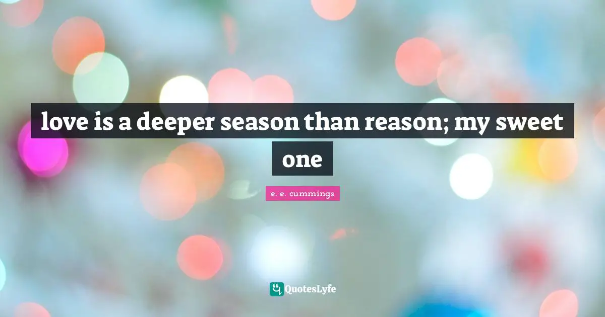love is a deeper season than reason; my sweet one