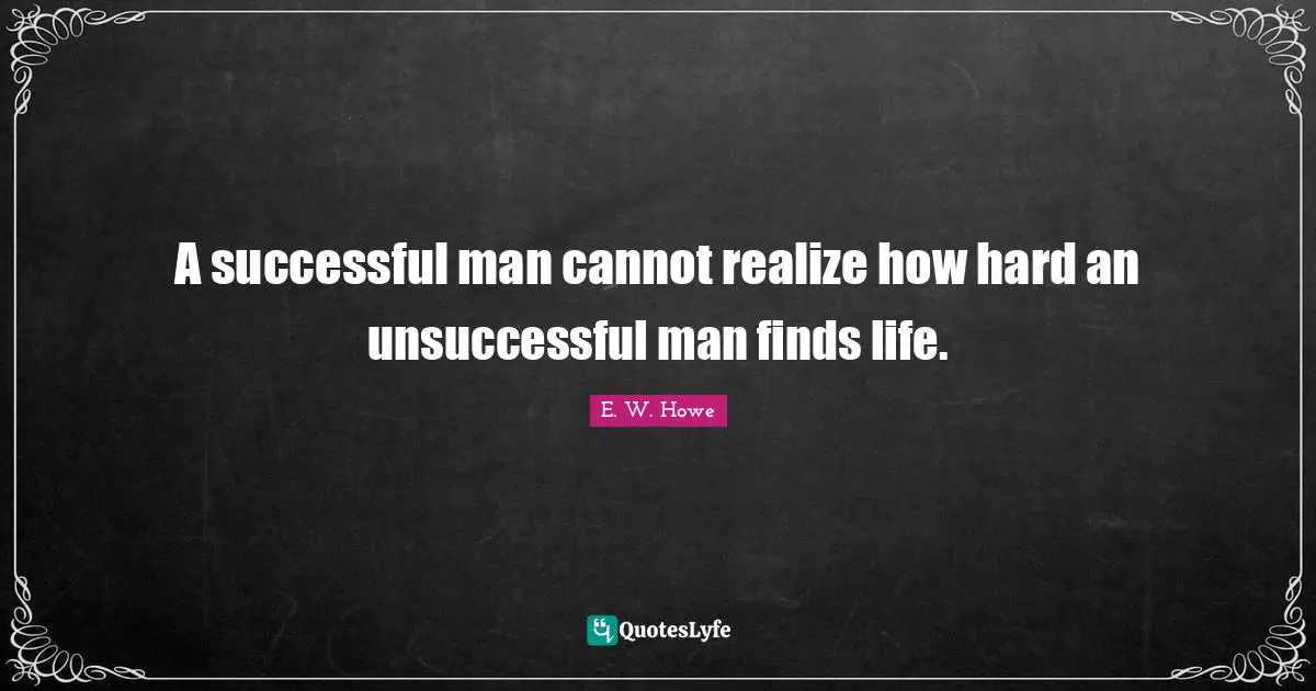 A successful man cannot realize how hard an unsuccessful man finds life.
