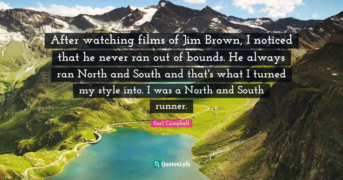 After watching films of Jim Brown, I noticed that he never ran out of bounds. He always ran North and South and that's what I turned my style into. I was a North and South runner.