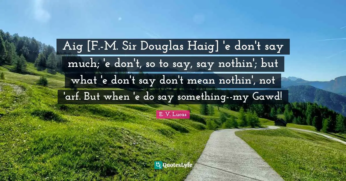 Aig [F.-M. Sir Douglas Haig] 'e don't say much; 'e don't, so to say, say nothin'; but what 'e don't say don't mean nothin', not 'arf. But when 'e do say something--my Gawd!