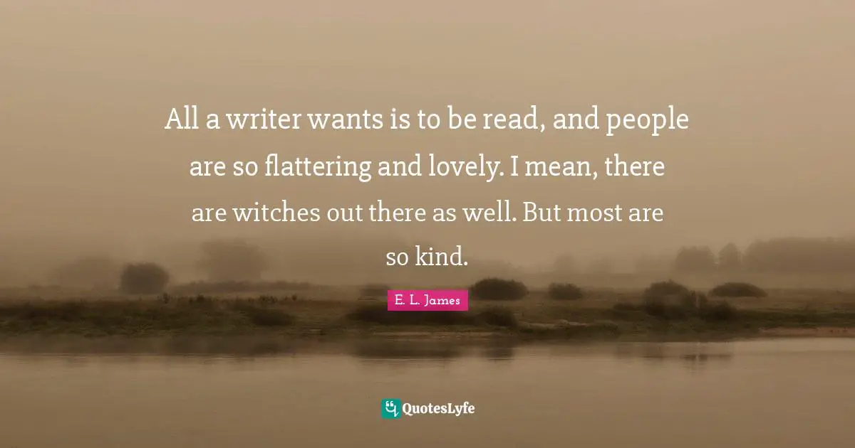 All a writer wants is to be read, and people are so flattering and lovely. I mean, there are witches out there as well. But most are so kind.