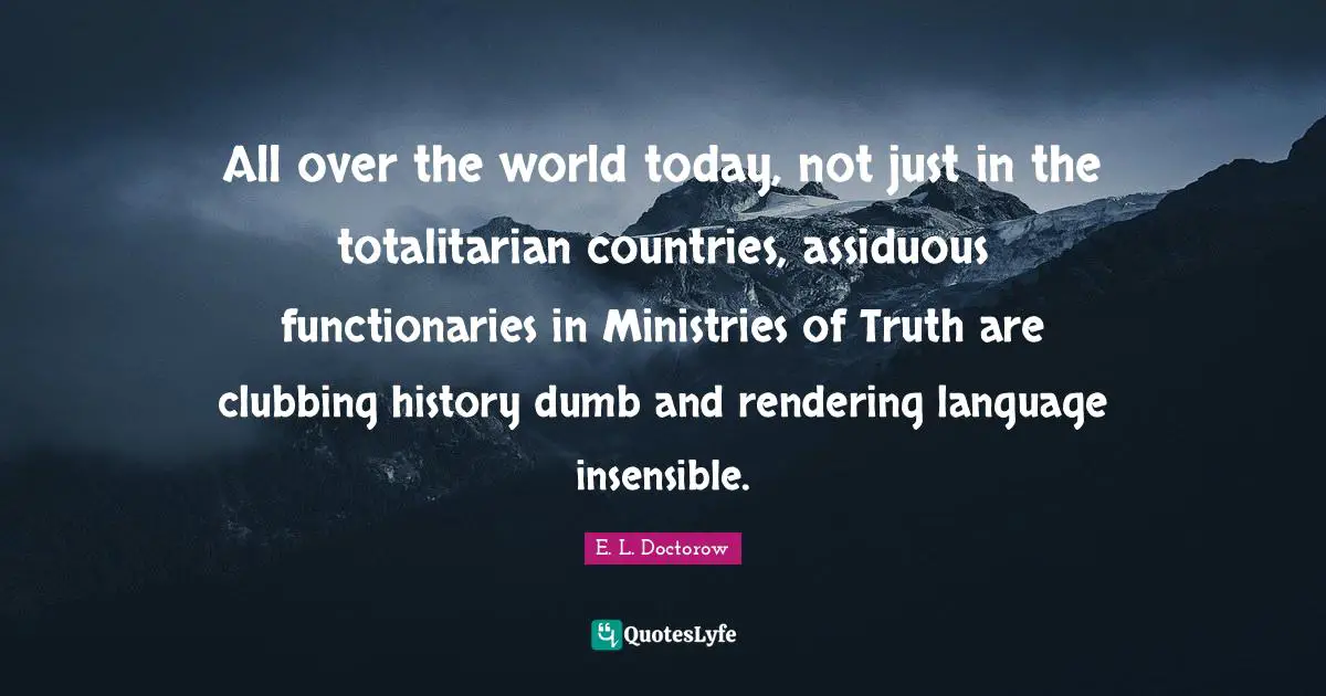 E.L. Doctorow Quotes: "All over the world today, not just in the totalitarian countries, assiduous functionaries in Ministries of Truth are clubbing history dumb and rendering language insensible."