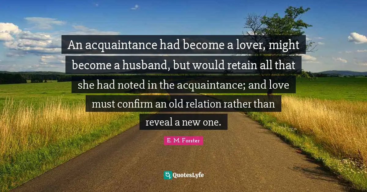 An acquaintance had become a lover, might become a husband, but would retain all that she had noted in the acquaintance; and love must confirm an old relation rather than reveal a new one.